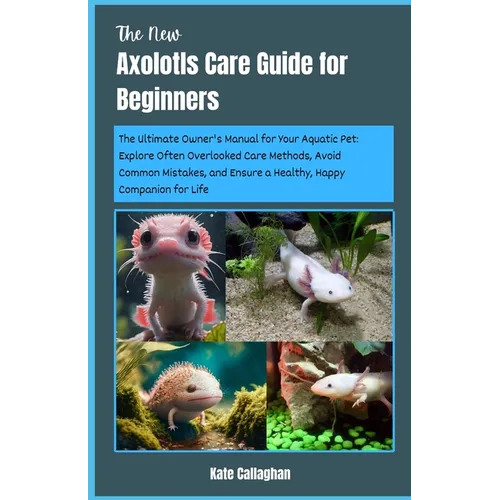 The New Axolotls Care Guide for Beginners: The Ultimate Owner's Manual for Your Aquatic Pet: Explore Often Overlooked Care Methods, Avoid Common Mista