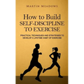 How to Build Self-Discipline to Exercise: Practical Techniques and Strategies to Develop a Lifetime Habit of Exercise