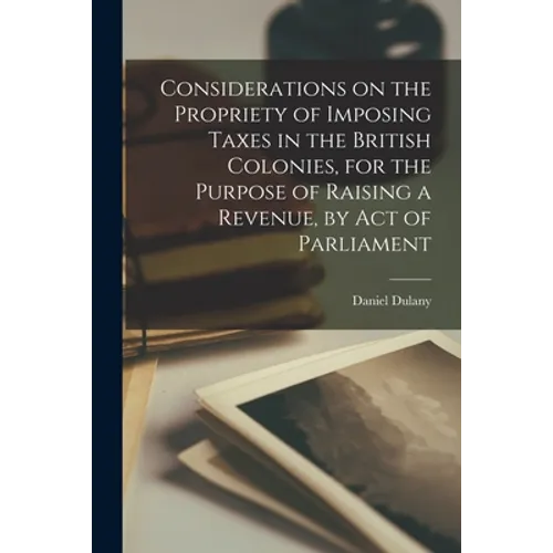 Considerations on the Propriety of Imposing Taxes in the British Colonies, for the Purpose of Raising a Revenue, by Act of Parliament [microform]