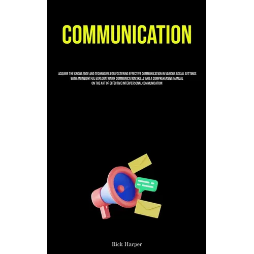 Communication: Acquire The Knowledge And Techniques For Fostering Effective Communication In Various Social Settings With An Insightful Exploration Of