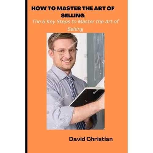 How to Master the Art of Selling: The 6 Key Steps to Master the Art of Selling