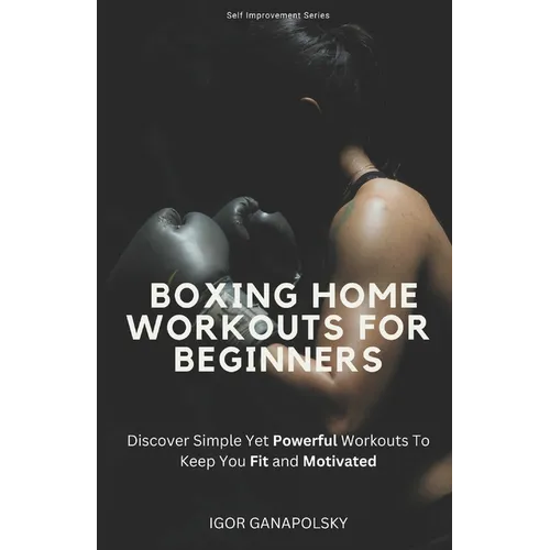 Boxing Home Workouts For Beginners: Discover Simple Training Workouts To Keep You Fit and Motivated (Self Improvement Series)