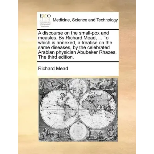 A Discourse on the Small-Pox and Measles. by Richard Mead, ... to Which Is Annexed, a Treatise on the Same Diseases, by the Celebrated Arabian Physici