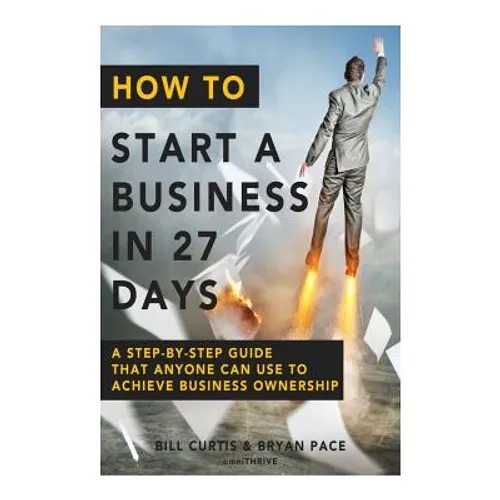 How To Start A Business In 27 Days: A Step-By-Step Guide That Anyone Can Use to Achieve Business Ownership