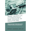 Make Money as a Consultant And Speaker in Healthcare: create your own healthcare consulting practice