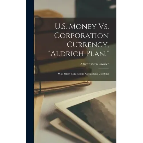 U.S. Money Vs. Corporation Currency, "Aldrich Plan.": Wall Street Confessions! Great Bank Combine