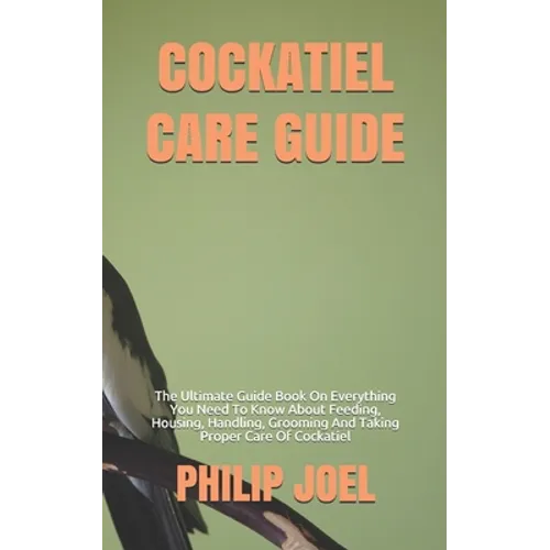 Cockatiel Care Guide: The Ultimate Guide Book On Everything You Need To Know About Feeding, Housing, Handling, Grooming And Taking Proper Ca