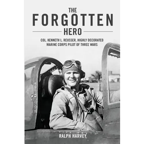 The Forgotten Hero: Col. Kenneth L. Reusser, Highly Decorated Marine Corps Pilot of Three Wars