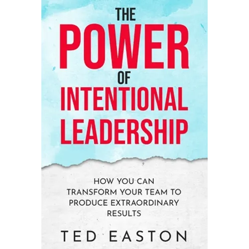 The Power Of Intentional Leadership: How You Can Transform Your Team To Produce Extraordinary Results