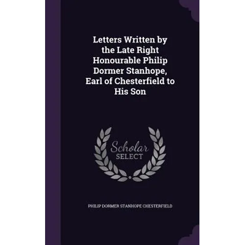Letters Written by the Late Right Honourable Philip Dormer Stanhope, Earl of Chesterfield to His Son
