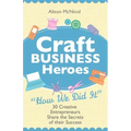 Craft Business Heroes - 30 Creative Entrepreneurs Share the Secrets of Their Success