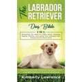 The Labrador Retriever Dog Bible: Everything You Need To Know About Choosing, Raising, Training, And Caring Your Labrador From Puppyhood To Senior Yea
