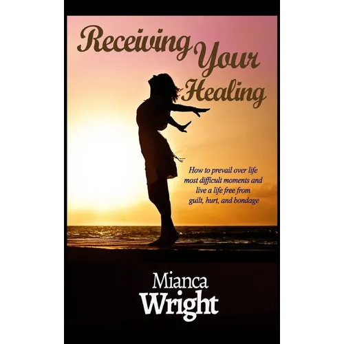 Receiving Your Healing: How to prevail over life most difficult moments and live a life free from guilt, hurt, and bondage