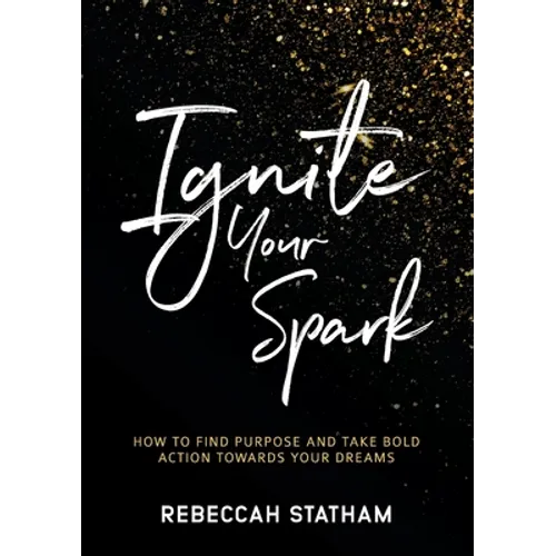 Ignite Your Spark: How To Find Purpose And Take Bold Action Towards Your Dreams