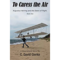 To Caress the Air: Augustus Herring and the Dawn of Flight. Book One