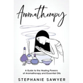 Aromatherapy: A Guide to the Healing Powers of Aromatherapy and Essential Oils