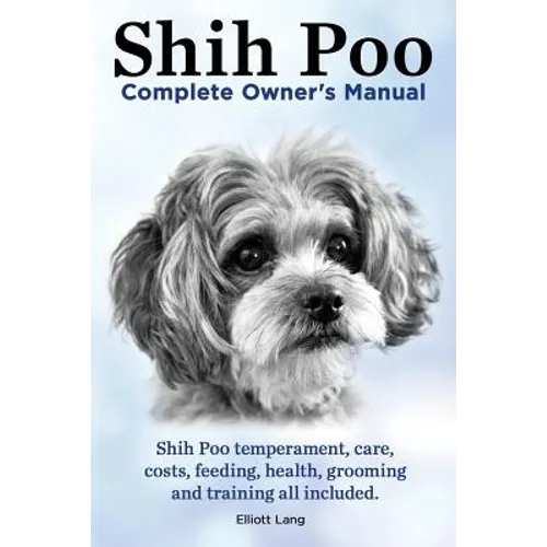 Shih Poo. Shihpoo Complete Owner's Manual. Shih Poo Temperament, Care, Costs, Feeding, Health, Grooming and Training All Included.