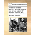 An Essay on Sea-Bathing, and the Internal Use of Sea-Water. by Richard Kentish, M.D. ...