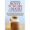 Homemade Body Scrubs and Masks for Beginners: All-Natural Quick & Easy Recipes for Body & Facial Masks to Help Exfoliate, Nourish & Provide the Ultima