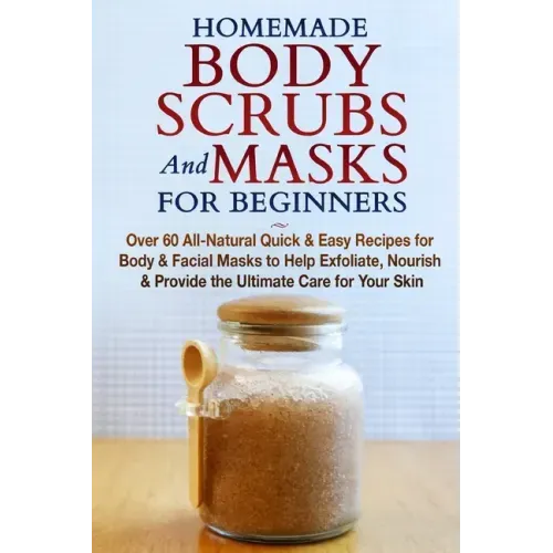 Homemade Body Scrubs and Masks for Beginners: All-Natural Quick & Easy Recipes for Body & Facial Masks to Help Exfoliate, Nourish & Provide the Ultima