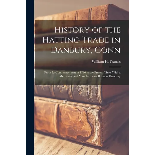 History of the Hatting Trade in Danbury, Conn: From Its Commencement in 1780 to the Present Time. With a Mercantile and Manufacturing Business Directo