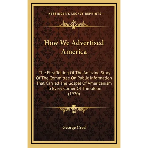 How We Advertised America: The First Telling Of The Amazing Story Of The Committee On Public Information That Carried The Gospel Of Americanism T
