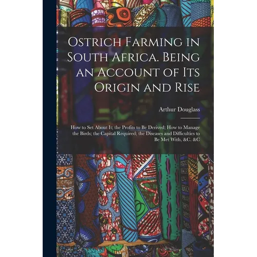 Ostrich Farming in South Africa. Being an Account of its Origin and Rise; how to set About it; the Profits to be Derived; how to Manage the Birds; the