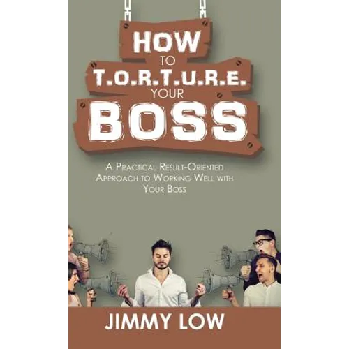 How to T.O.R.T.U.R.E. Your Boss: A Practical Result-Oriented Approach to Working Well with Your Boss