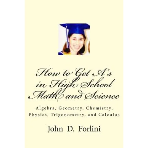 How to Get A's in High School Math and Science: Algebra, Geometry, Chemistry, Physics, Trigonometry, and Calculus