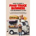 How to Start a Food Truck Business for Beginners to Pro: A Practical Guide to Launching and Managing a Thriving Food Truck Business with Complete Step