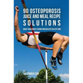 90 Osteoporosis Juice and Meal Recipe Solutions: Make Your Bones Strong and Healthy In Less Time