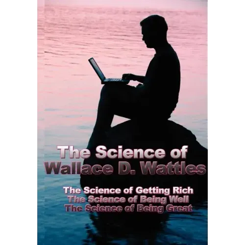The Science of Wallace D. Wattles: The Science of Getting Rich, the Science of Being Well, the Science of Being Great