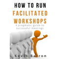 How To Run Facilitated Workshops: A Pragmatic Guide To Successful Meetings