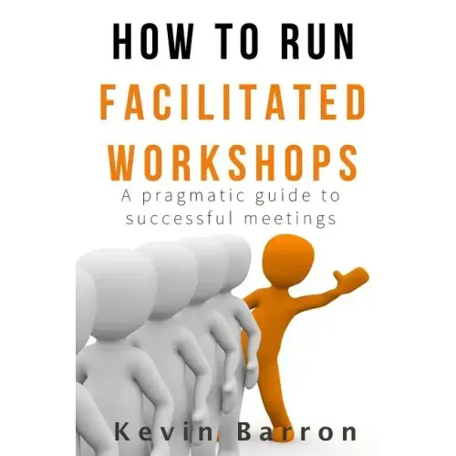 How To Run Facilitated Workshops: A Pragmatic Guide To Successful Meetings