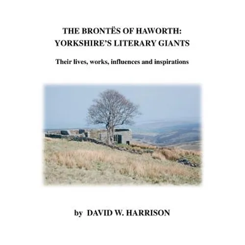 The Brontes of Haworth: Yorkshire's Literary Giants - Their Lives, Works, Influences and Inspirations