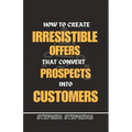 How to Create Irresistible Offers That Convert Prospects Into Customers