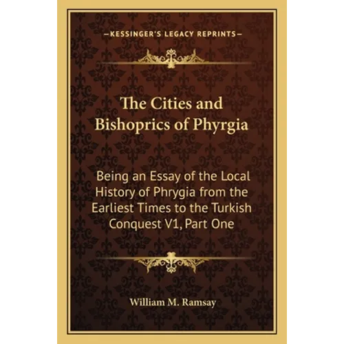 The Cities and Bishoprics of Phyrgia: Being an Essay of the Local History of Phrygia from the Earliest Times to the Turkish Conquest V1, Part One