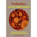 Probiotics - Protection Against Infection: Using Nature's Tiny Warriors To Stem Infection and Fight Disease