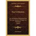 True Civilization: An Immediate Necessity, And The Last Ground Of Hope For Mankind (1863)