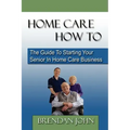 HOME CARE HOW TO - The Guide To Starting Your Senior In Home Care Business