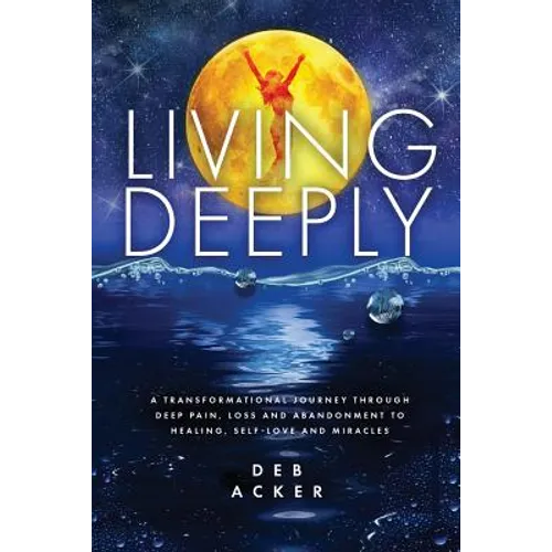 Living Deeply: A Transformational Journey Through Deep Pain, Loss and Abandonment to Healing, Self-Love and Miracles