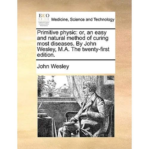 Primitive Physic: Or, an Easy and Natural Method of Curing Most Diseases. by John Wesley, M.A. the Twenty-First Edition.