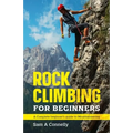 Rock Climbing for Beginners: A Complete Beginner's Guide to Mountaineering