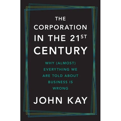 The Corporation in the Twenty-First Century: Why (Almost) Everything We Are Told about Business Is Wrong