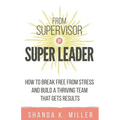 From Supervisor to Super Leader: How to Break Free from Stress and Build a Thriving Team That Gets Results