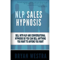 NLP Sales Hypnosis: Sell With NLP And Conversational Hypnosis So You Can Sell Anything You Want To Anyone You Want