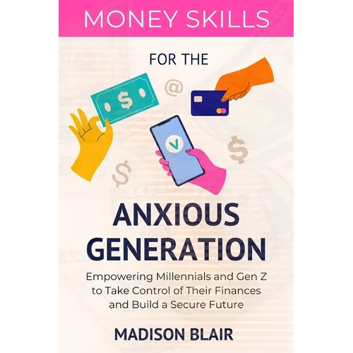 Money Skills for The Anxious Generation: Empowering Millennials and Gen Z to Take Control of Their Finances and Build a Secure Future
