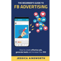 The Beginner's Guide to FB Advertising: How to create effective ads, generate leads and increase your ROI