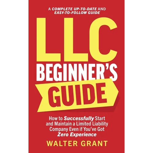 LLC Beginner's Guide: How to Successfully Start and Maintain a Limited Liability Company Even if You've Got Zero Experience (A Complete Up-to-Date & E