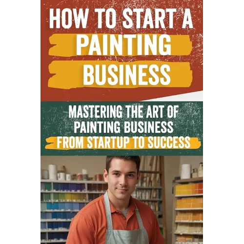 How to Start a Painting Business: Comprehensive Guide to Launching and Growing a Successful Painting Enterprise - Market Research, Licensing, Marketin